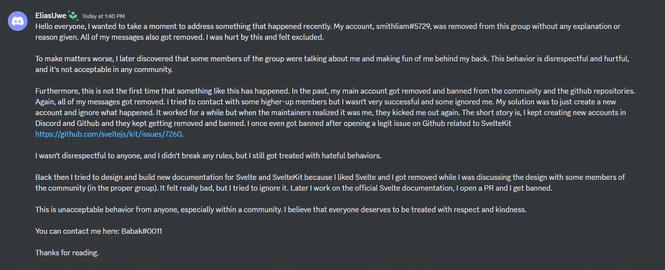 Hello everyone, I wanted to take a moment to address something that happened recently. My account, smithliam#5729, was removed from this group without any explanation or reason given. All of my messages also got removed. I was hurt by this and felt excluded. To make matters worse, I later discovered that some members of the group were talking about me and making fun of me behind my back. This behavior is disrespectful and hurtful, and it's not acceptable in any community. Furthermore, this is not the first time that something like this has happened. In the past, my main account got removed and banned from the community and the github repositories. Again, all of my messages go removed. I tried to contact some higher-up members but I wasn't very successful and some ignored e. my solution was to just create a new account and ignore what happened. it worked for a while but when the maintainers realized it was me, they kicked me out again. The short story is, I kept creating new accounts and DIscord and GitHub and they kept getting removed and banned. I once even got banned after opening a legit issue on GitHub related to Sveltekit https://github.com/sveltejs/kit/issues/7260. I wasn't disrespectful to anyone, and I didn't break any rules, but I still got treated with hateful behaviors. Back then I tried to design and build new documentation for Svelte and SvelteKit because I liked Svelte and I got removed while I was discussing the design with some members of the community (in the proper group). It felt really bad, but I tried to ignore it. Later I worked on the official Svelte documentation, I open a PR and I get banned. This is unacceptable behavior from anyone, especially within a community. I believe that everyone deserves to be treated with respect and kindness. You can contact me here: Babak#0011. Thanks for reading.